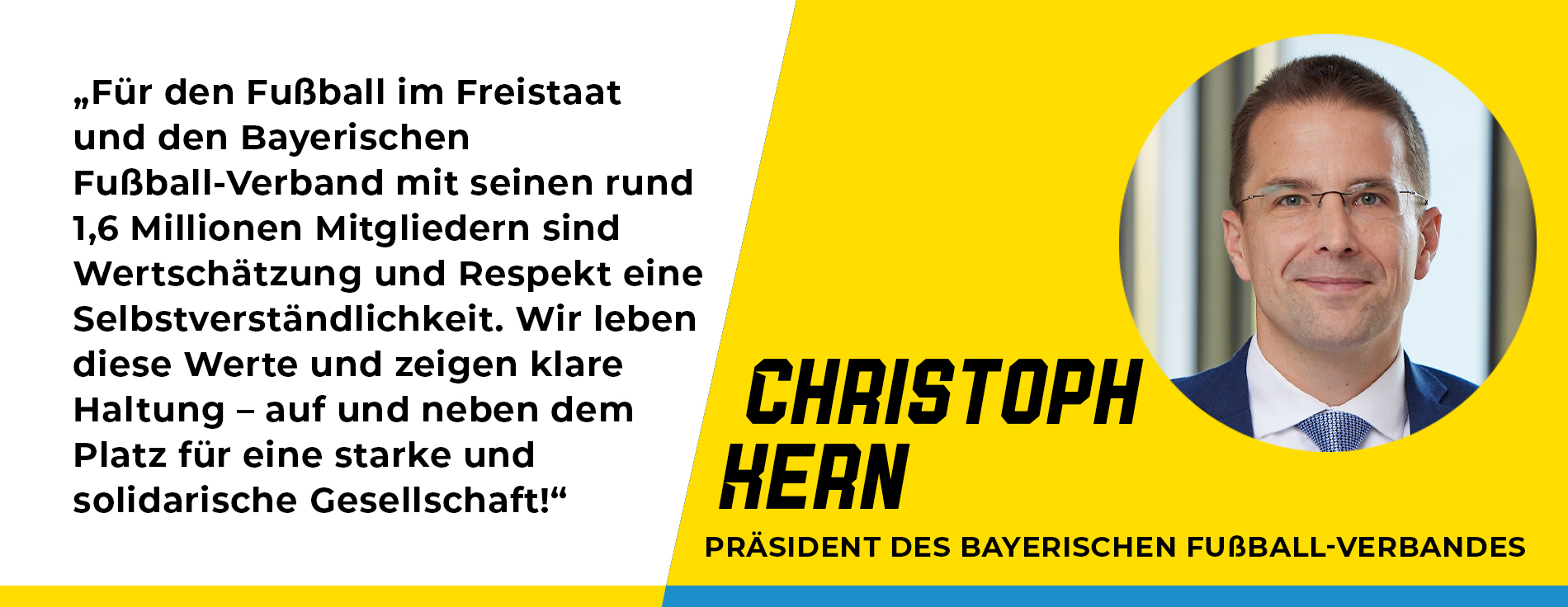 Statement Christoph Kern, Präsident des Bayerischen Fußball-Verbandes: „Für den Fußball im Freistaat und den Bayerischen Fußball-Verband mit seinen rund 1,6 Millionen Mitgliedern sind Wertschätzung und Respekt eine Selbstverständlichkeit. Wir leben diese Werte und zeigen klare Haltung – auf und neben dem Platz für eine starke und solidarische Gesellschaft!“