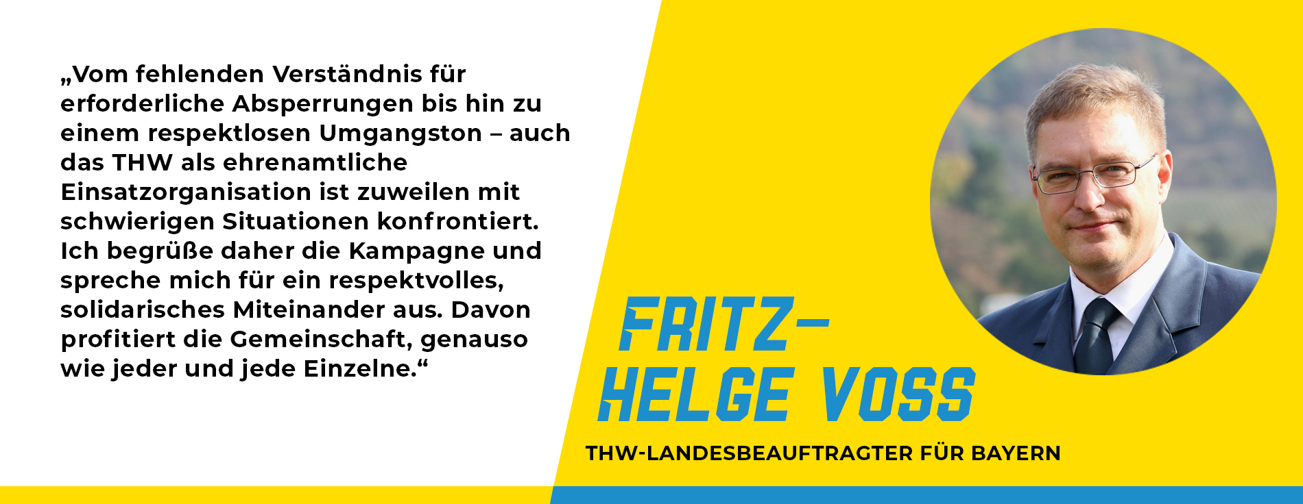 Statement von Fritz-Helge Voß, THW-Landesbeauftragter für Bayern: „Vom fehlenden Verständnis für erforderliche Absperrungen bis hin zu einem respektlosen Umgangston – auch das THW als ehrenamtliche Einsatzorganisation ist zuweilen mit schwierigen Situationen konfrontiert. Ich begrüße daher die Kampagne und spreche mich für ein respektvolles, solidarisches Miteinander aus. Davon profitiert die Gemeinschaft, genauso wie jeder und jede Einzelne.“